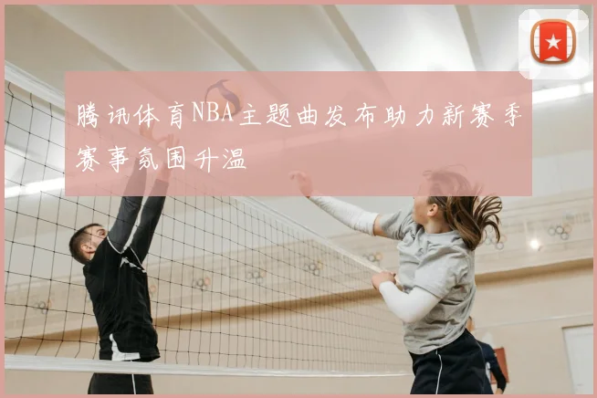 腾讯体育NBA主题曲发布助力新赛季赛事氛围升温
