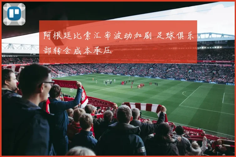 阿根廷比索汇率波动加剧 足球俱乐部转会成本承压