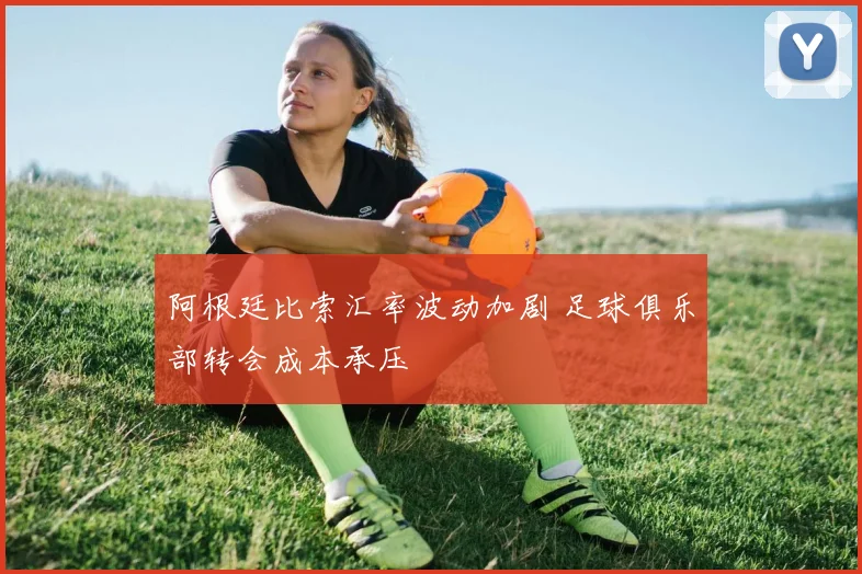 阿根廷比索汇率波动加剧 足球俱乐部转会成本承压