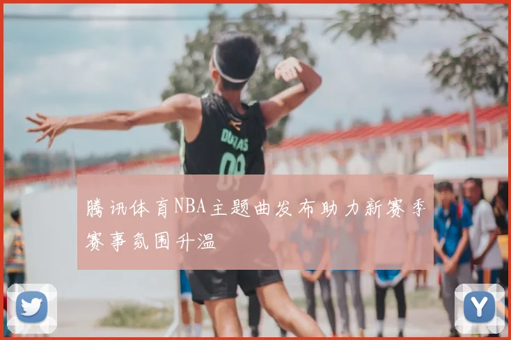 腾讯体育NBA主题曲发布助力新赛季赛事氛围升温