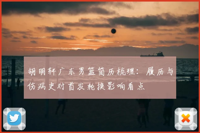 胡明轩广东男篮简历梳理：履历与伤病史对首发轮换影响看点