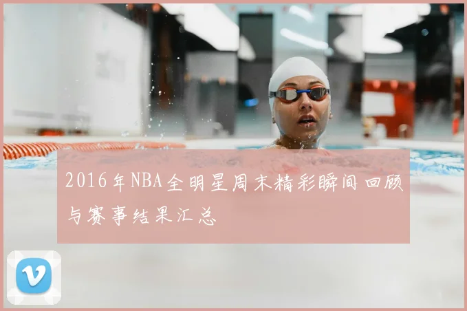 2016年NBA全明星周末精彩瞬间回顾与赛事结果汇总