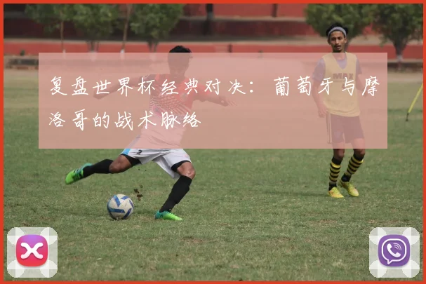 复盘世界杯经典对决：葡萄牙与摩洛哥的战术脉络