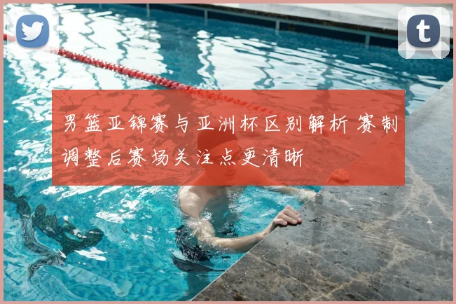 男篮亚锦赛与亚洲杯区别解析 赛制调整后赛场关注点更清晰