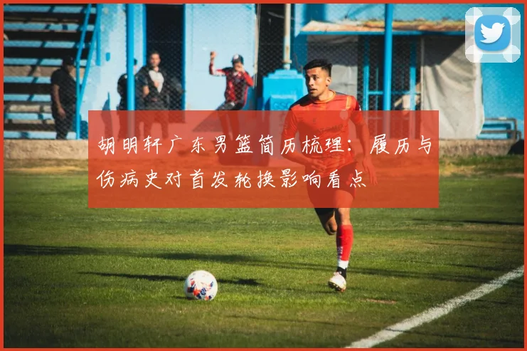 胡明轩广东男篮简历梳理：履历与伤病史对首发轮换影响看点