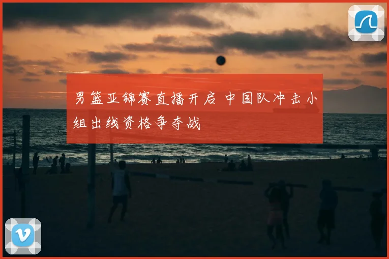 男篮亚锦赛直播开启 中国队冲击小组出线资格争夺战