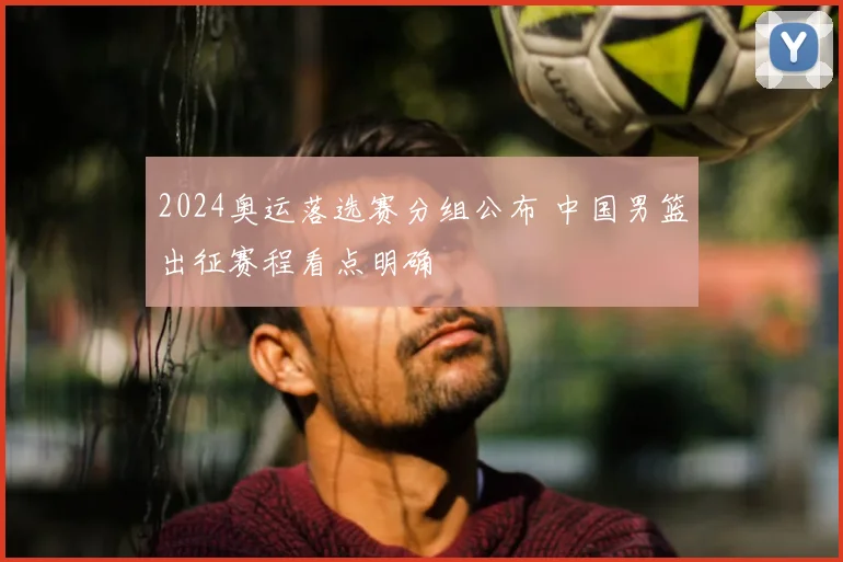 2024奥运落选赛分组公布 中国男篮出征赛程看点明确