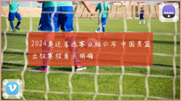 2024奥运落选赛分组公布 中国男篮出征赛程看点明确