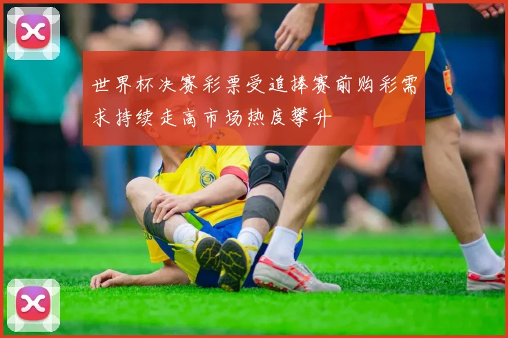世界杯决赛彩票受追捧赛前购彩需求持续走高市场热度攀升