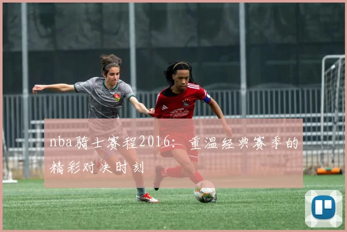nba骑士赛程2016：重温经典赛季的精彩对决时刻