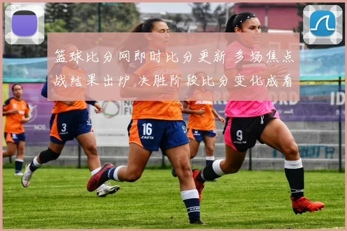 篮球比分网即时比分更新 多场焦点战结果出炉 决胜阶段比分变化成看点