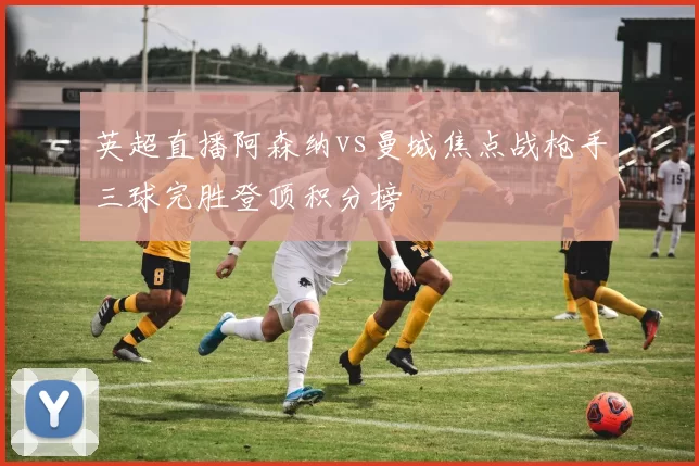 英超直播阿森纳vs曼城焦点战枪手三球完胜登顶积分榜