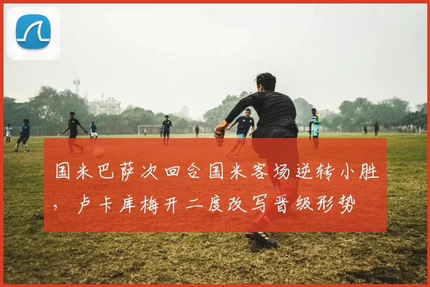 国米巴萨次回合国米客场逆转小胜，卢卡库梅开二度改写晋级形势