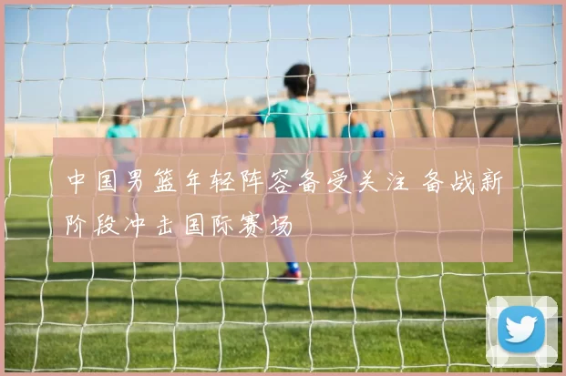 中国男篮年轻阵容备受关注 备战新阶段冲击国际赛场