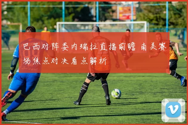 巴西对阵委内瑞拉直播前瞻 南美赛场焦点对决看点解析