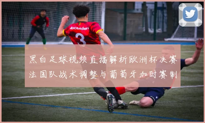 黑白足球视频直播解析欧洲杯决赛法国队战术调整与葡萄牙加时赛制胜进球
