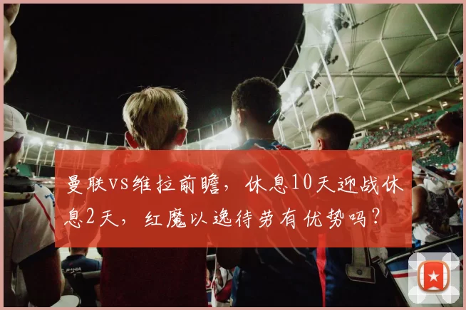 曼联vs维拉前瞻,休息10天迎战休息2天,红魔以逸待劳有优势吗?