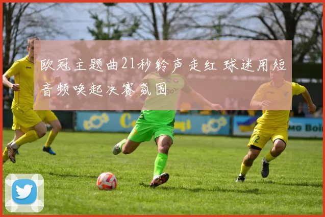 欧冠主题曲21秒铃声走红 球迷用短音频唤起决赛氛围