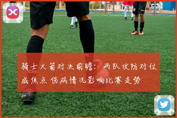 骑士火箭对决前瞻：两队攻防对位成焦点 伤病情况影响比赛走势