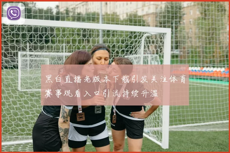 黑白直播老版本下载引发关注体育赛事观看入口引流持续升温