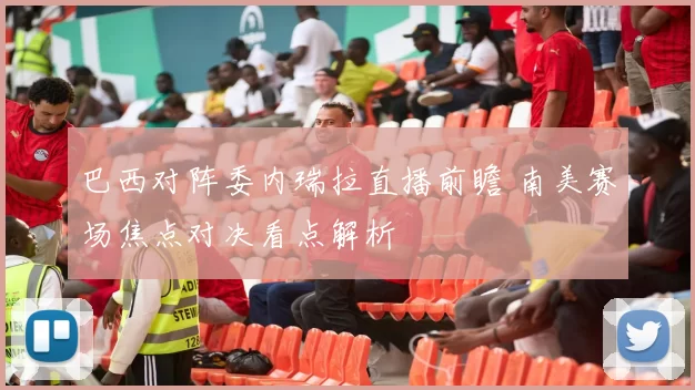巴西对阵委内瑞拉直播前瞻 南美赛场焦点对决看点解析