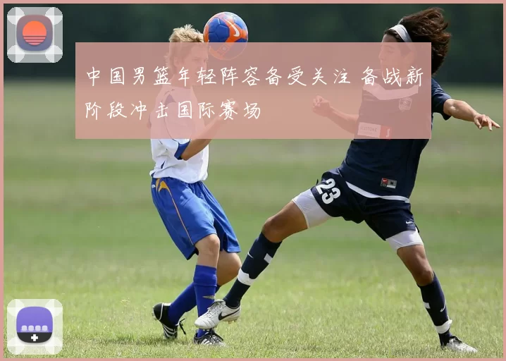 中国男篮年轻阵容备受关注 备战新阶段冲击国际赛场
