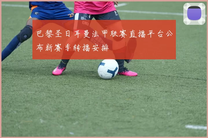 巴黎圣日耳曼法甲联赛直播平台公布新赛季转播安排