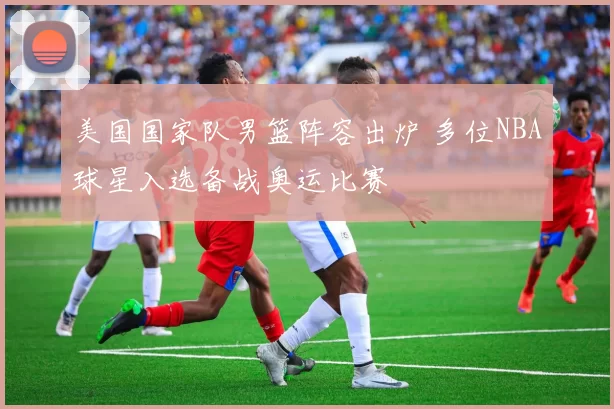 美国国家队男篮阵容出炉 多位NBA球星入选备战奥运比赛