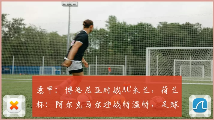 意甲：博洛尼亚对战AC米兰，荷兰杯：阿尔克马尔迎战特温特，足球赛事分析_主场_防守_国米