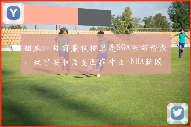 甜瓜：目前最佳控卫是SGA和布伦森，坎宁安和马克西在冲击-NBA新闻