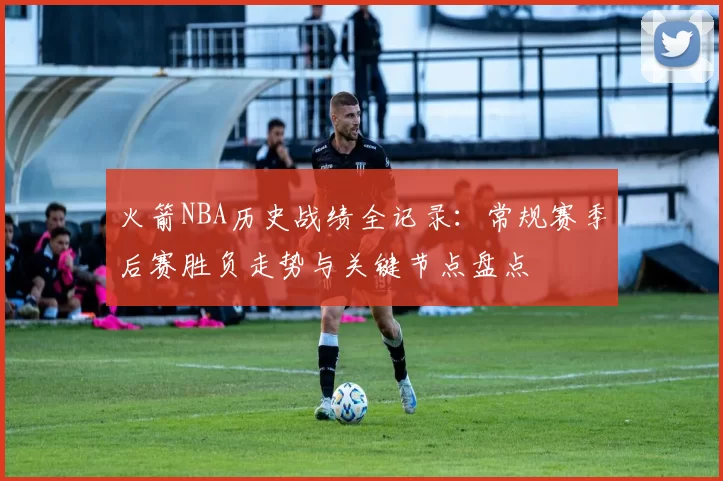 火箭NBA历史战绩全记录：常规赛季后赛胜负走势与关键节点盘点