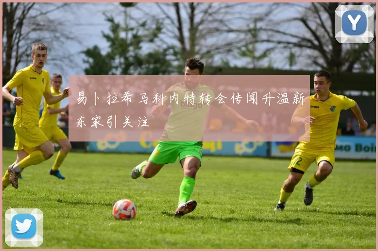 易卜拉希马科内特转会传闻升温新东家引关注