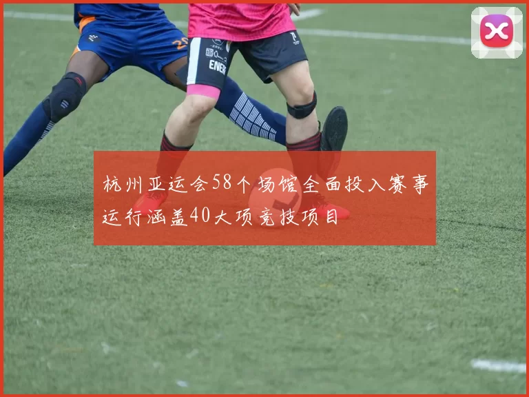 杭州亚运会58个场馆全面投入赛事运行涵盖40大项竞技项目