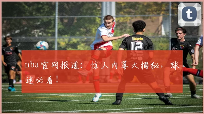 nba官网报道：惊人内幕大揭秘，球迷必看！
