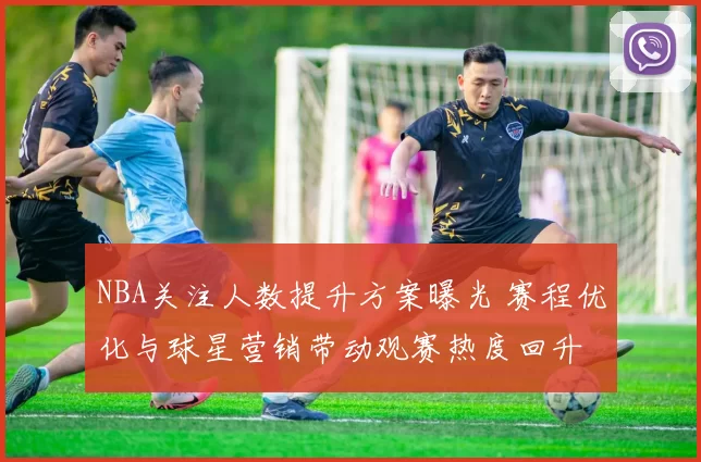 NBA关注人数提升方案曝光 赛程优化与球星营销带动观赛热度回升