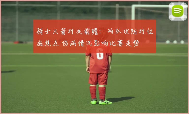 骑士火箭对决前瞻：两队攻防对位成焦点 伤病情况影响比赛走势