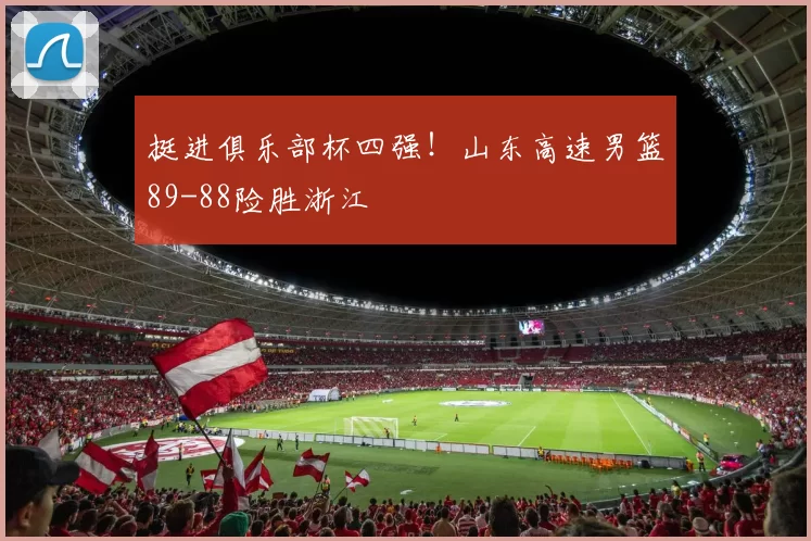 挺进俱乐部杯四强！山东高速男篮89-88险胜浙江