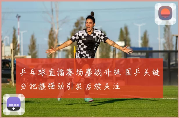 乒乓球直播赛场鏖战升级 国乒关键分把握强劲引发后续关注