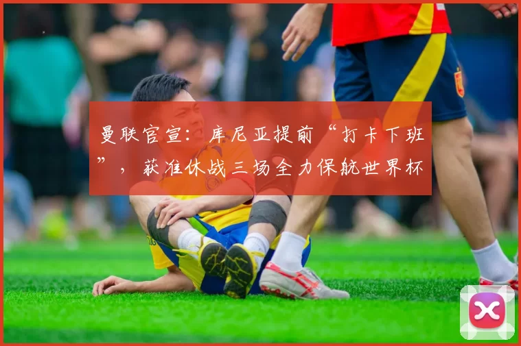 曼联官宣：库尼亚提前“打卡下班”，获准休战三场全力保航世界杯