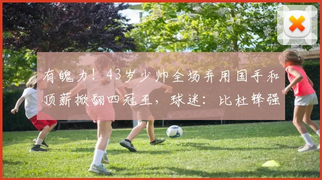 有魄力!43岁少帅全场弃用国手和顶薪掀翻四冠王,球迷:比杜锋强