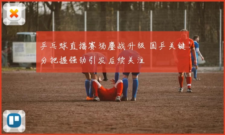 乒乓球直播赛场鏖战升级 国乒关键分把握强劲引发后续关注