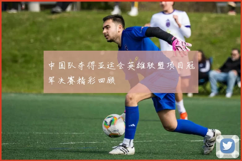 中国队夺得亚运会英雄联盟项目冠军决赛精彩回顾