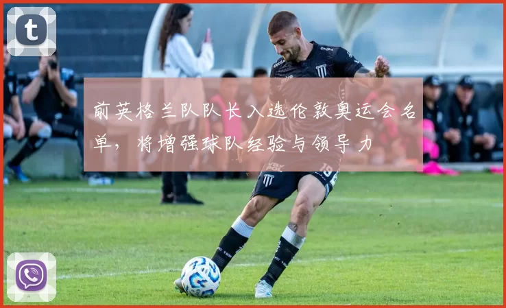 前英格兰队队长入选伦敦奥运会名单，将增强球队经验与领导力