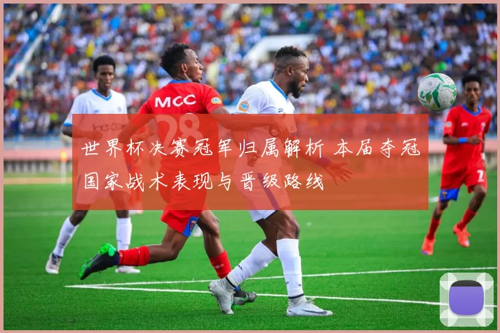 世界杯决赛冠军归属解析 本届夺冠国家战术表现与晋级路线