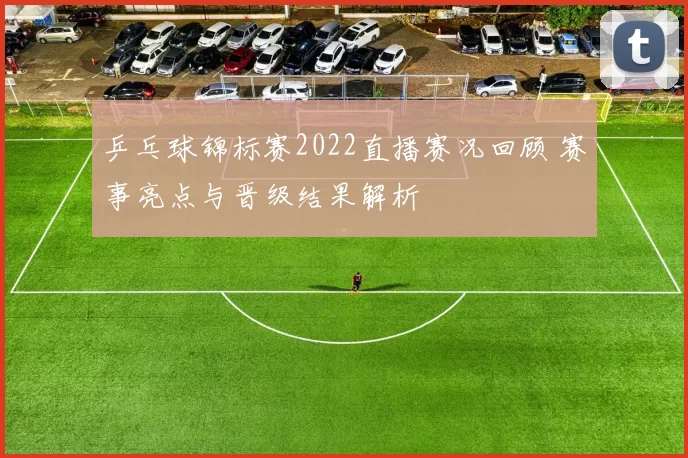 乒乓球锦标赛2022直播赛况回顾 赛事亮点与晋级结果解析