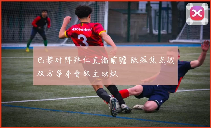 巴黎对阵拜仁直播前瞻 欧冠焦点战双方争夺晋级主动权