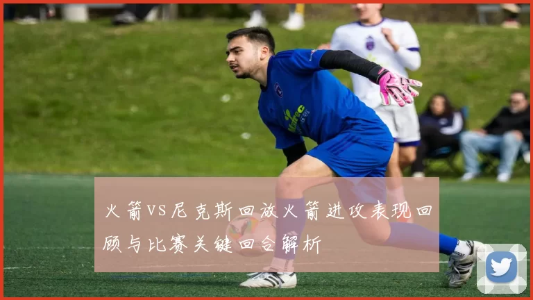 火箭vs尼克斯回放火箭进攻表现回顾与比赛关键回合解析