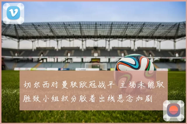 切尔西对曼联欧冠战平 主场未能取胜致小组积分胶着出线悬念加剧