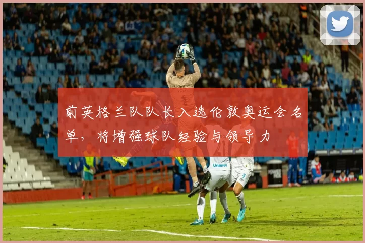 前英格兰队队长入选伦敦奥运会名单，将增强球队经验与领导力
