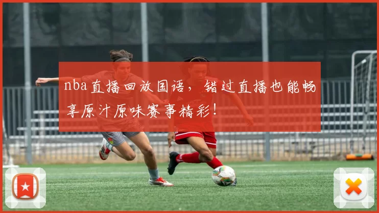 nba直播回放国语，错过直播也能畅享原汁原味赛事精彩！